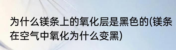 为什么镁条上的氧化层是黑色的(镁条在空气中氧化为什么变黑)