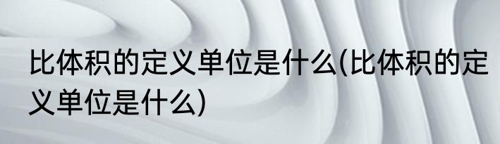 比体积的定义单位是什么(比体积的定义单位是什么)