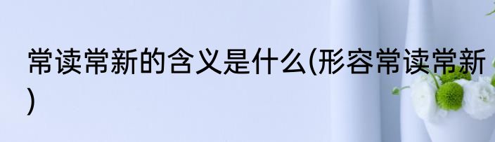 常读常新的含义是什么(形容常读常新)
