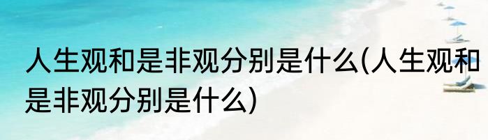 人生观和是非观分别是什么(人生观和是非观分别是什么)