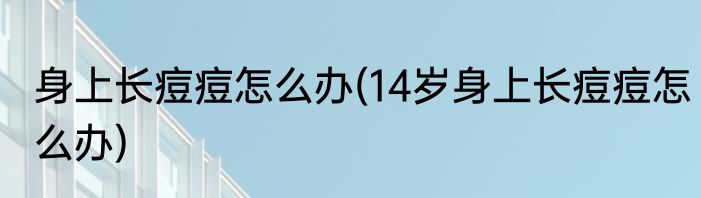 身上长痘痘怎么办(14岁身上长痘痘怎么办)
