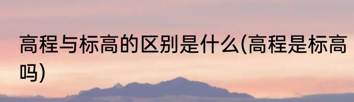 高程与标高的区别是什么(高程是标高吗)