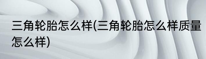 三角轮胎怎么样(三角轮胎怎么样质量怎么样)