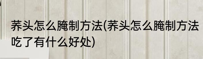 荞头怎么腌制方法(荞头怎么腌制方法吃了有什么好处)