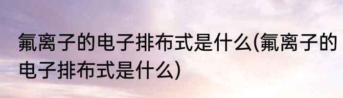 氟离子的电子排布式是什么(氟离子的电子排布式是什么)