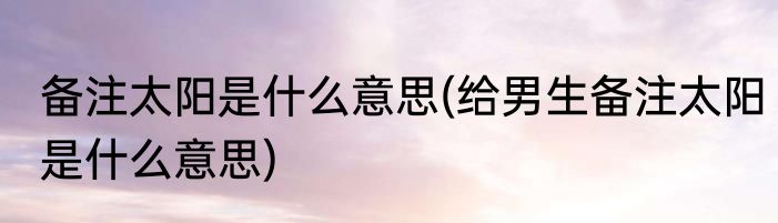 备注太阳是什么意思(给男生备注太阳是什么意思)