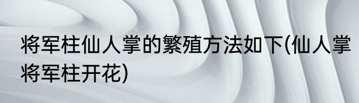 将军柱仙人掌的繁殖方法如下(仙人掌将军柱开花)