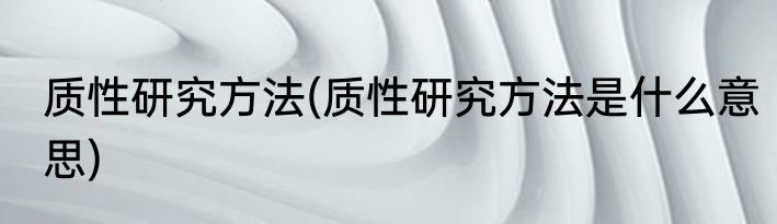 质性研究方法(质性研究方法是什么意思)
