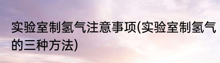 实验室制氢气注意事项(实验室制氢气的三种方法)