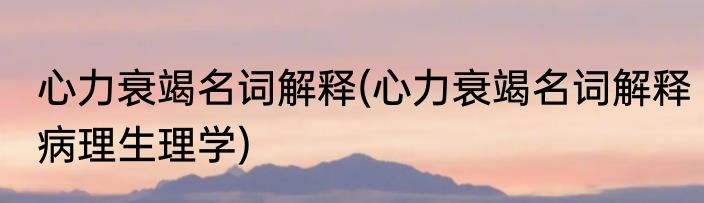 心力衰竭名词解释(心力衰竭名词解释病理生理学)