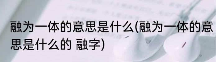 融为一体的意思是什么(融为一体的意思是什么的 融字)