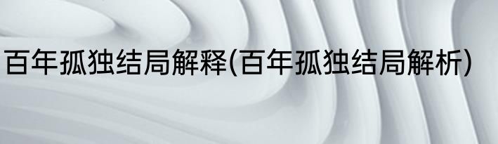 百年孤独结局解释(百年孤独结局解析)