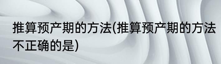 推算预产期的方法(推算预产期的方法不正确的是)