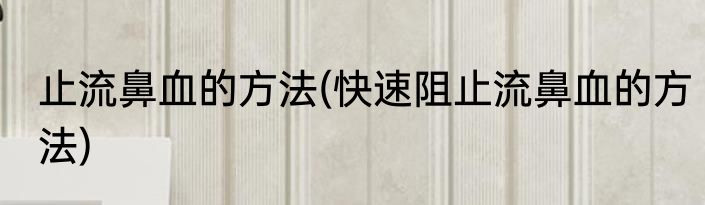 止流鼻血的方法(快速阻止流鼻血的方法)