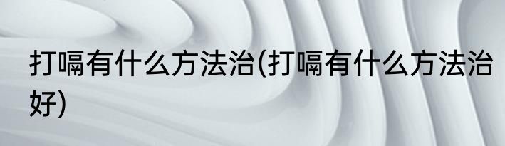 打嗝有什么方法治(打嗝有什么方法治好)