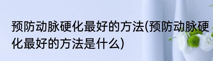 预防动脉硬化最好的方法(预防动脉硬化最好的方法是什么)