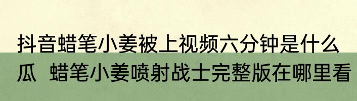 抖音蜡笔小姜被上视频六分钟是什么瓜  蜡笔小姜喷射战士完整版在哪里看