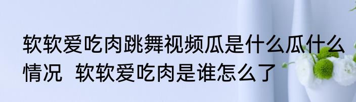 软软爱吃肉跳舞视频瓜是什么瓜什么情况  软软爱吃肉是谁怎么了