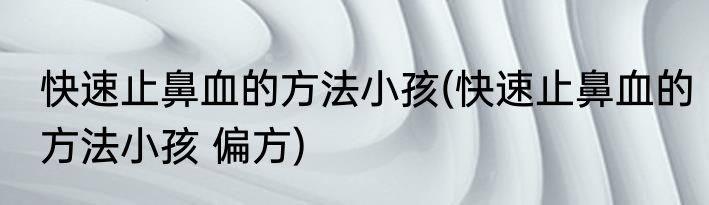 快速止鼻血的方法小孩(快速止鼻血的方法小孩 偏方)
