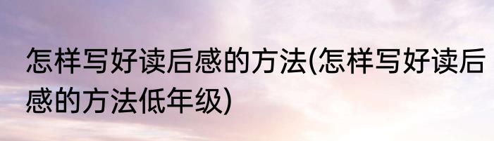 怎样写好读后感的方法(怎样写好读后感的方法低年级)