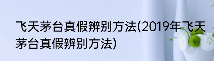 飞天茅台真假辨别方法(2019年飞天茅台真假辨别方法)