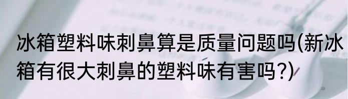 冰箱塑料味刺鼻算是质量问题吗(新冰箱有很大刺鼻的塑料味有害吗?)