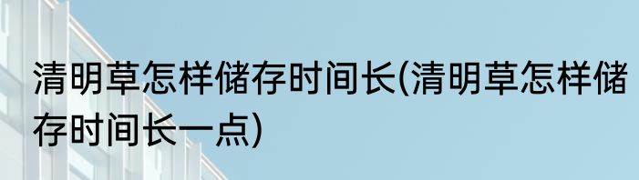 清明草怎样储存时间长(清明草怎样储存时间长一点)