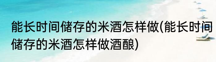 能长时间储存的米酒怎样做(能长时间储存的米酒怎样做酒酿)