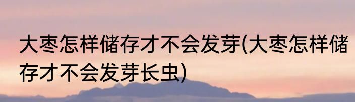 大枣怎样储存才不会发芽(大枣怎样储存才不会发芽长虫)