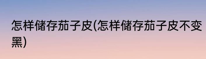 怎样储存茄子皮(怎样储存茄子皮不变黑)