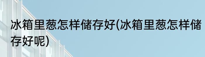 冰箱里葱怎样储存好(冰箱里葱怎样储存好呢)