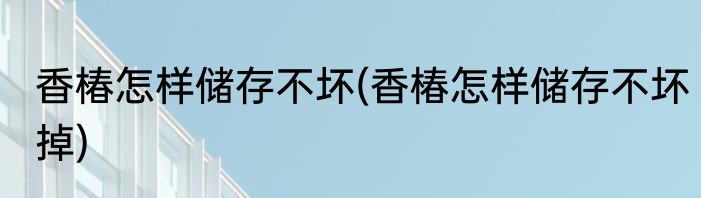 香椿怎样储存不坏(香椿怎样储存不坏掉)