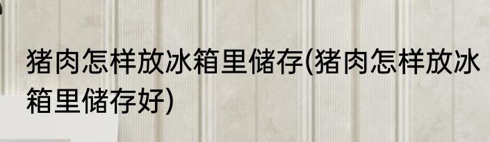 猪肉怎样放冰箱里储存(猪肉怎样放冰箱里储存好)