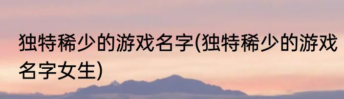 独特稀少的游戏名字(独特稀少的游戏名字女生)