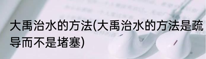 大禹治水的方法(大禹治水的方法是疏导而不是堵塞)