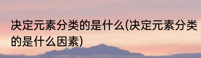决定元素分类的是什么(决定元素分类的是什么因素)