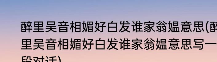 醉里吴音相媚好白发谁家翁媪意思(醉里吴音相媚好白发谁家翁媪意思写一段对话)