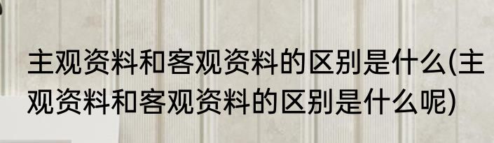 主观资料和客观资料的区别是什么(主观资料和客观资料的区别是什么呢)