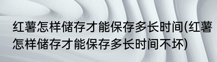 红薯怎样储存才能保存多长时间(红薯怎样储存才能保存多长时间不坏)