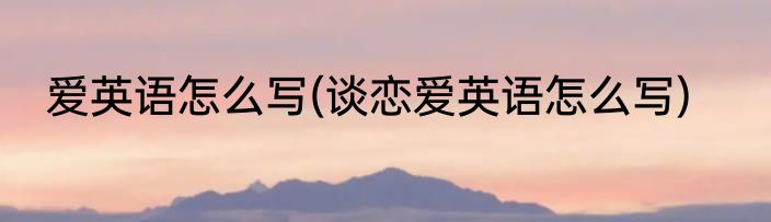 爱英语怎么写(谈恋爱英语怎么写)