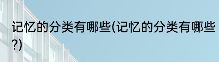 记忆的分类有哪些(记忆的分类有哪些?)