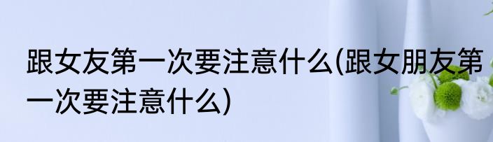 跟女友第一次要注意什么(跟女朋友第一次要注意什么)