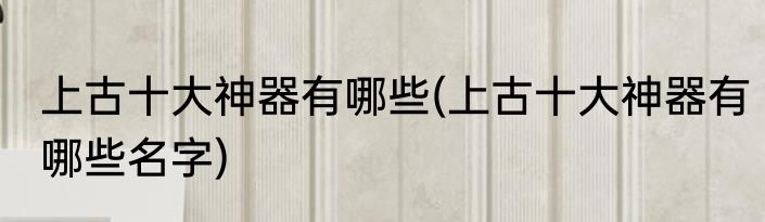 上古十大神器有哪些(上古十大神器有哪些名字)