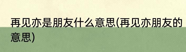 再见亦是朋友什么意思(再见亦朋友的意思)