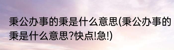 秉公办事的秉是什么意思(秉公办事的秉是什么意思?快点!急!)