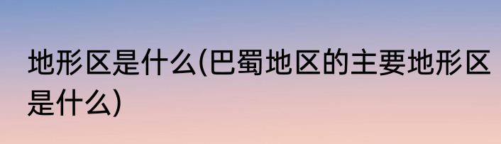 地形区是什么(巴蜀地区的主要地形区是什么)
