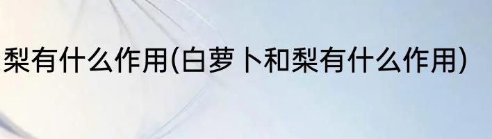 梨有什么作用(白萝卜和梨有什么作用)