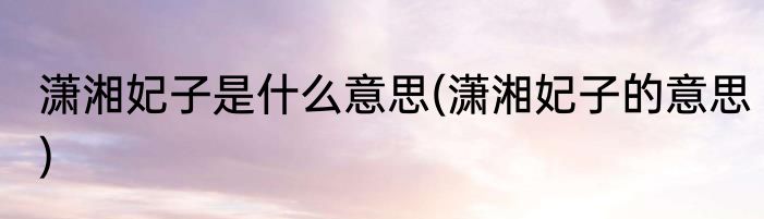 潇湘妃子是什么意思(潇湘妃子的意思)