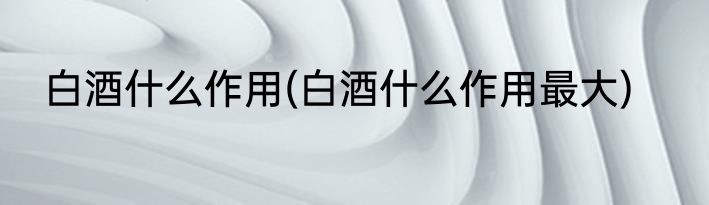 白酒什么作用(白酒什么作用最大)