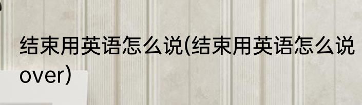 结束用英语怎么说(结束用英语怎么说over)